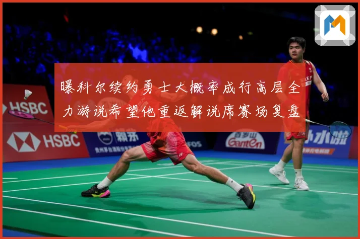 曝科尔续约勇士大概率成行高层全力游说希望他重返解说席赛场复盘：最新赛事动态与深度分析