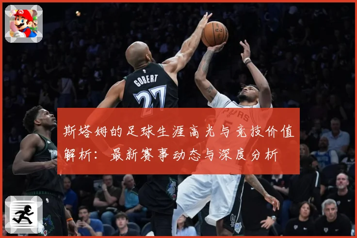 斯塔姆的足球生涯高光与竞技价值解析：最新赛事动态与深度分析