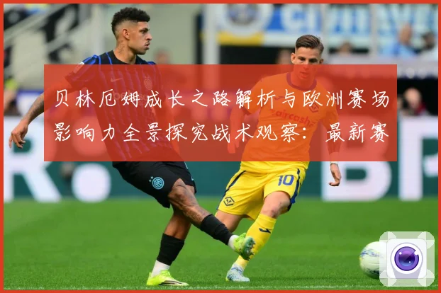 贝林厄姆成长之路解析与欧洲赛场影响力全景探究战术观察：最新赛事动态与深度分析