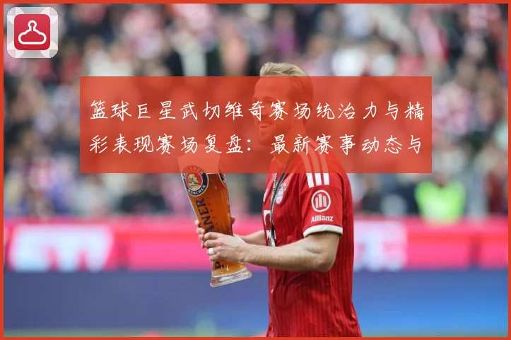 篮球巨星武切维奇赛场统治力与精彩表现赛场复盘：最新赛事动态与深度分析