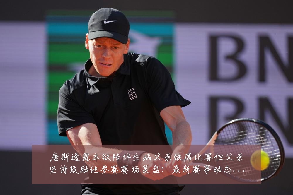 唐斯透露本欲陪伴生病父亲缺席比赛但父亲坚持鼓励他参赛赛场复盘：最新赛事动态与深度分析