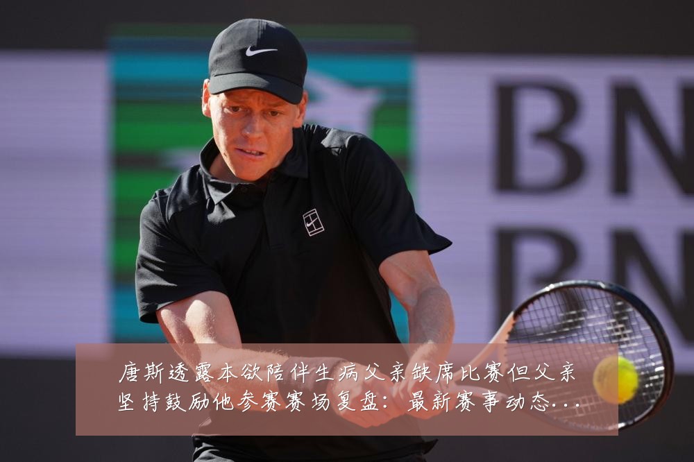 唐斯透露本欲陪伴生病父亲缺席比赛但父亲坚持鼓励他参赛赛场复盘：最新赛事动态与深度分析