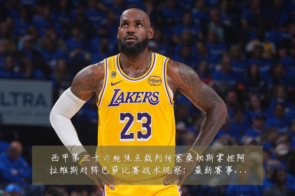 西甲第三十六轮焦点裁判何塞桑切斯掌控阿拉维斯对阵巴萨比赛战术观察:最新赛事动态与深度分析