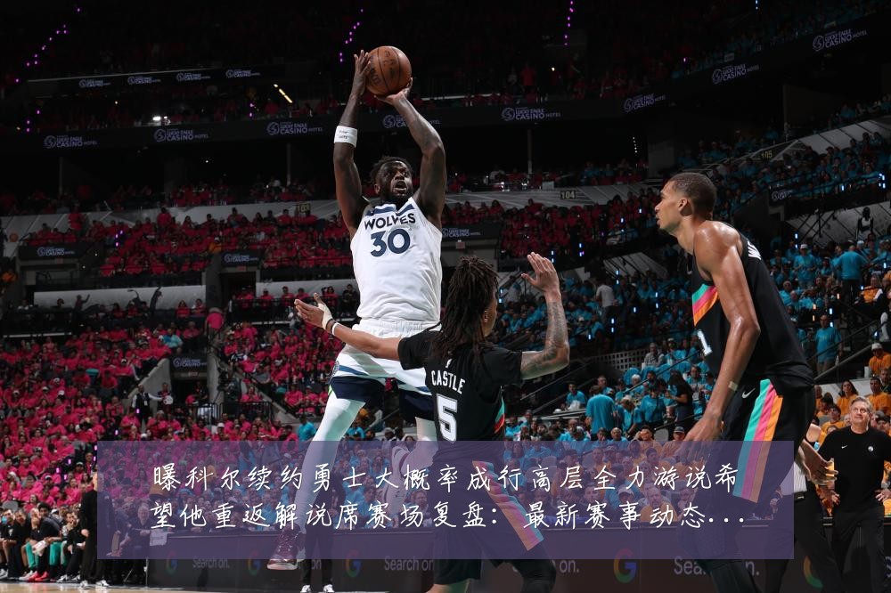 曝科尔续约勇士大概率成行高层全力游说希望他重返解说席赛场复盘:最新赛事动态与深度分析